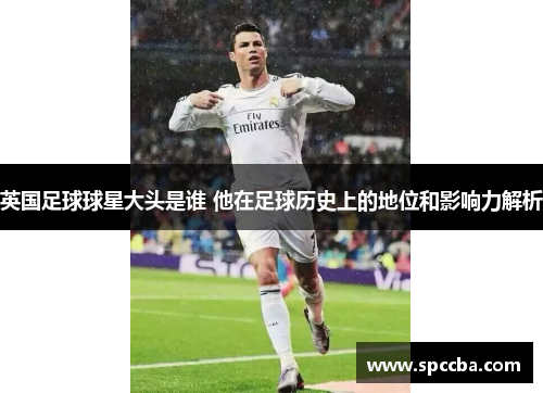 英国足球球星大头是谁 他在足球历史上的地位和影响力解析